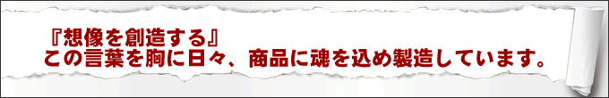 『想像を創造する』この言葉を胸に日々、商品に魂を込め製造しています。